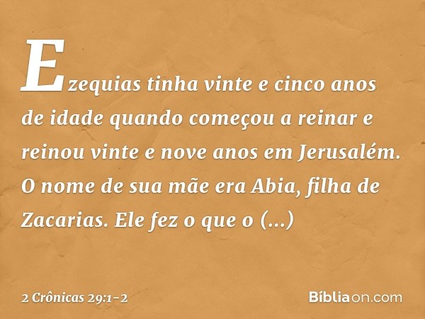 Ezequias tinha vinte e cinco anos de idade quando começou a reinar e reinou vinte e nove anos em Jerusalém. O nome de sua mãe era Abia, filha de Zacarias. Ele f