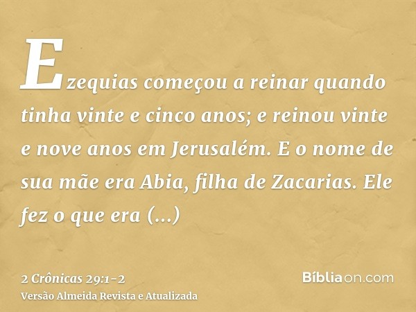 Ezequias começou a reinar quando tinha vinte e cinco anos; e reinou vinte e nove anos em Jerusalém. E o nome de sua mãe era Abia, filha de Zacarias.Ele fez o qu