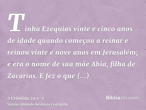 Tinha Ezequias vinte e cinco anos de idade quando começou a reinar e reinou vinte e nove anos em Jerusalém; e era o nome de sua mãe Abia, filha de Zacarias.E fe