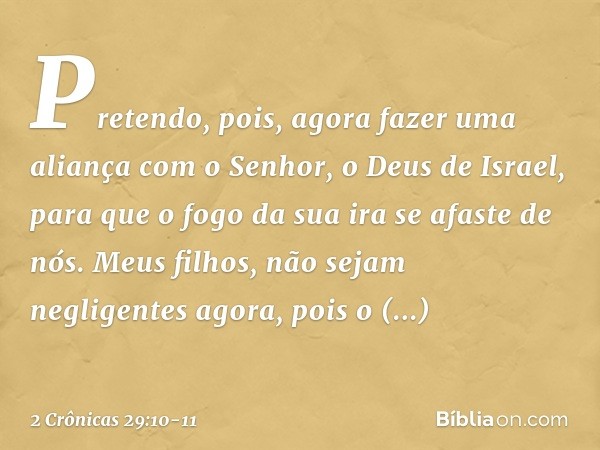 Pretendo, pois, agora fazer uma aliança com o Senhor, o Deus de Israel, para que o fogo da sua ira se afaste de nós. Meus filhos, não sejam negligentes agora, p