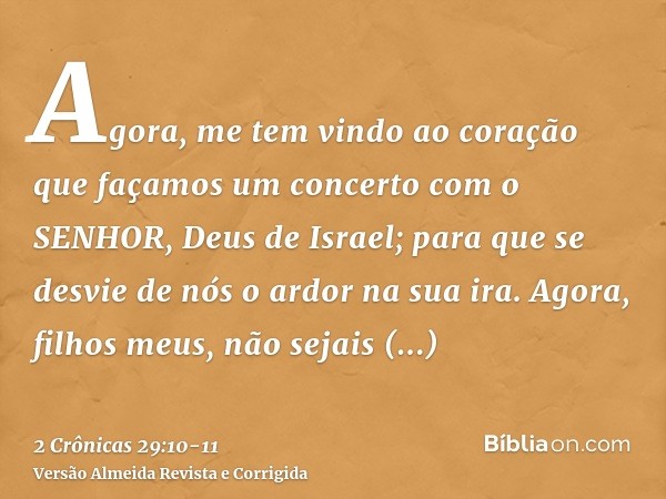 Agora, me tem vindo ao coração que façamos um concerto com o SENHOR, Deus de Israel; para que se desvie de nós o ardor na sua ira.Agora, filhos meus, não sejais