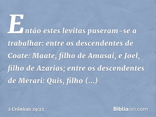 Então estes levitas puseram-se a trabalhar:
entre os descendentes de Coate:
Maate, filho de Amasai,
e Joel, filho de Azarias;
entre os descendentes de Merari:
Q