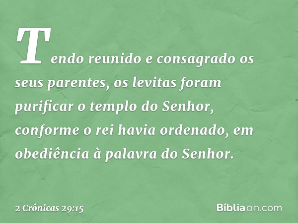 Tendo reunido e consagrado os seus parentes, os levitas foram purificar o templo do Senhor, conforme o rei havia ordenado, em obe­diência à palavra do Senhor. -