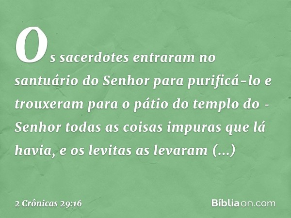 Os sacerdotes entraram no santuário do Senhor para purificá-lo e trouxeram para o pátio do templo do ­Senhor todas as coisas impuras que lá havia, e os levitas 