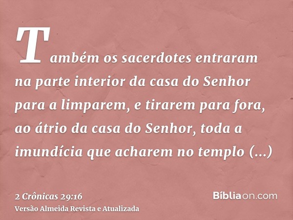 Também os sacerdotes entraram na parte interior da casa do Senhor para a limparem, e tirarem para fora, ao átrio da casa do Senhor, toda a imundícia que acharem