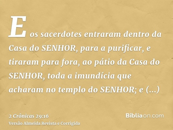 E os sacerdotes entraram dentro da Casa do SENHOR, para a purificar, e tiraram para fora, ao pátio da Casa do SENHOR, toda a imundícia que acharam no templo do 
