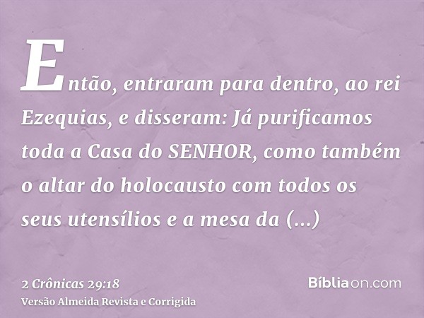 Então, entraram para dentro, ao rei Ezequias, e disseram: Já purificamos toda a Casa do SENHOR, como também o altar do holocausto com todos os seus utensílios e