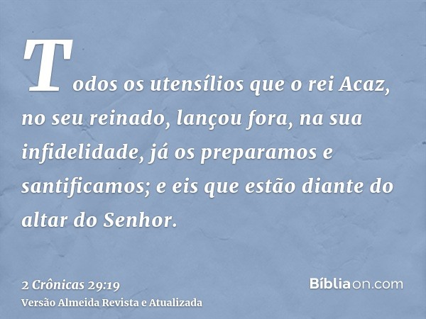 Todos os utensílios que o rei Acaz, no seu reinado, lançou fora, na sua infidelidade, já os preparamos e santificamos; e eis que estão diante do altar do Senhor