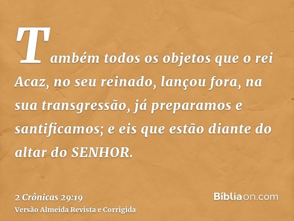 Também todos os objetos que o rei Acaz, no seu reinado, lançou fora, na sua transgressão, já preparamos e santificamos; e eis que estão diante do altar do SENHO