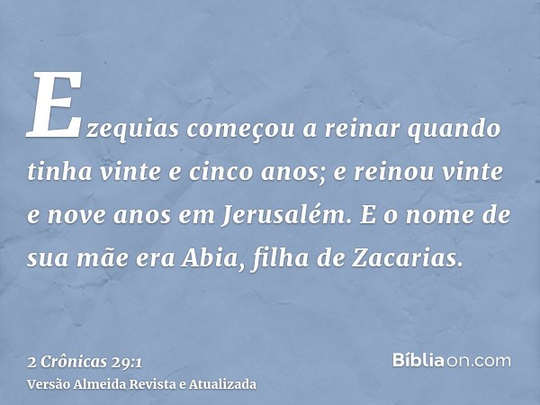 Ezequias começou a reinar quando tinha vinte e cinco anos; e reinou vinte e nove anos em Jerusalém. E o nome de sua mãe era Abia, filha de Zacarias.