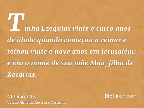 Tinha Ezequias vinte e cinco anos de idade quando começou a reinar e reinou vinte e nove anos em Jerusalém; e era o nome de sua mãe Abia, filha de Zacarias.