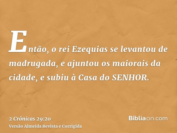 Então, o rei Ezequias se levantou de madrugada, e ajuntou os maiorais da cidade, e subiu à Casa do SENHOR.