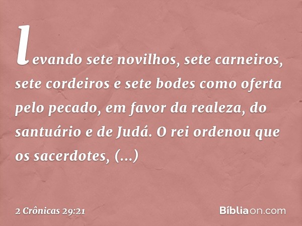 levando sete novilhos, sete carneiros, sete cordeiros e sete bodes como ofer­ta pelo pecado, em favor da realeza, do santuário e de Judá. O rei ordenou que os s