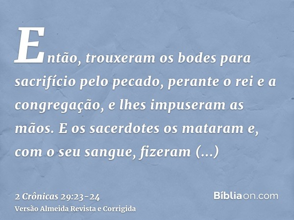 Então, trouxeram os bodes para sacrifício pelo pecado, perante o rei e a congregação, e lhes impuseram as mãos.E os sacerdotes os mataram e, com o seu sangue, f