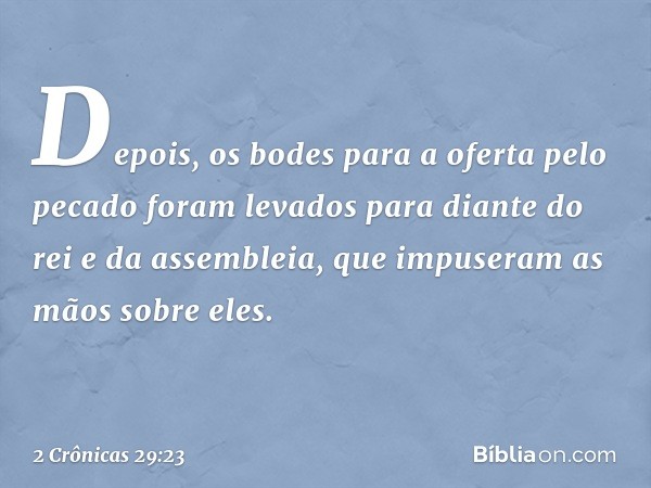 Depois, os bodes para a oferta pelo pecado foram levados para diante do rei e da assembleia, que impuseram as mãos sobre eles. -- 2 Crônicas 29:23