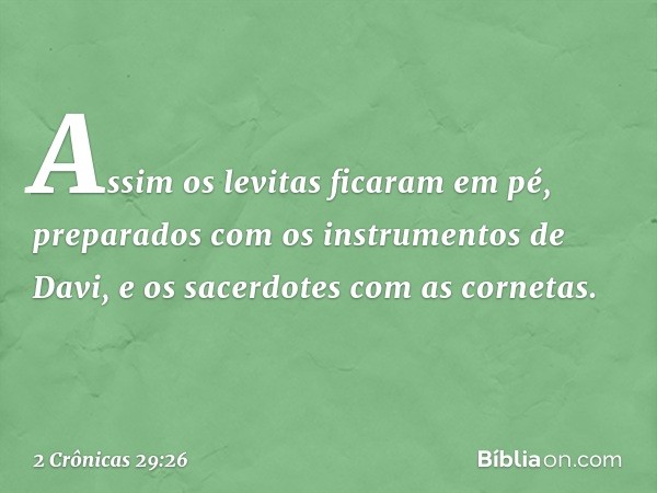 Assim os levitas ficaram em pé, preparados com os instrumentos de Davi, e os sacerdotes com as cornetas. -- 2 Crônicas 29:26