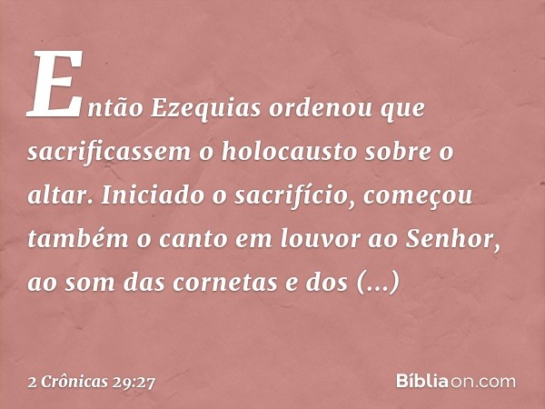 Então Ezequias ordenou que sacrificassem o holocausto sobre o altar. Iniciado o sacrifício, começou também o canto em louvor ao Senhor, ao som das cornetas e do