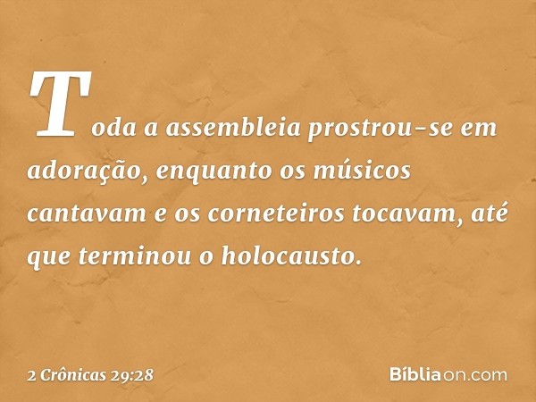 Toda a assembleia prostrou-se em ado­ração, enquanto os músicos cantavam e os corneteiros ­tocavam, até que terminou o ­holocausto. -- 2 Crônicas 29:28