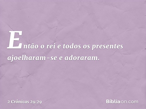 Então o rei e todos os presentes ajoelharam-se e adoraram. -- 2 Crônicas 29:29