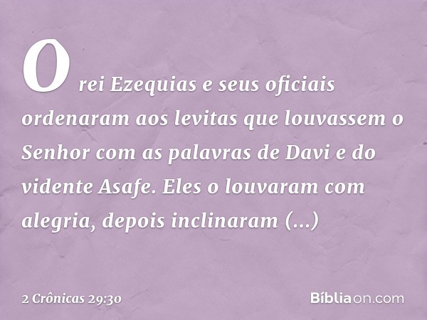 O rei Ezequias e seus oficiais ordenaram aos levitas que louvassem o Senhor com as palavras de Davi e do vidente Asafe. Eles o louvaram com alegria, depois incl