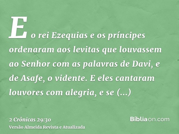 E o rei Ezequias e os príncipes ordenaram aos levitas que louvassem ao Senhor com as palavras de Davi, e de Asafe, o vidente. E eles cantaram louvores com alegr