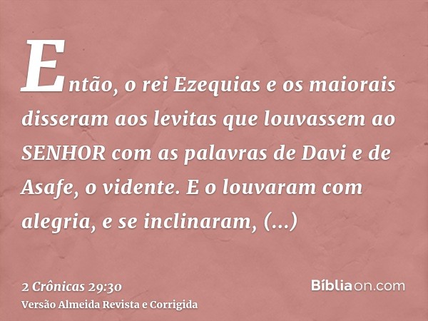 Então, o rei Ezequias e os maiorais disseram aos levitas que louvassem ao SENHOR com as palavras de Davi e de Asafe, o vidente. E o louvaram com alegria, e se i