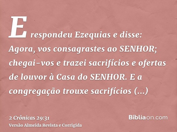 E respondeu Ezequias e disse: Agora, vos consagrastes ao SENHOR; chegai-vos e trazei sacrifícios e ofertas de louvor à Casa do SENHOR. E a congregação trouxe sa