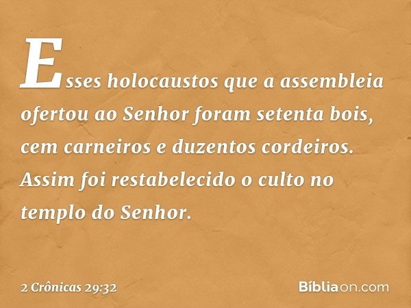 Esses holocaustos ­que a assembleia ofer­tou ao Senhor foram setenta bois, cem carneiros e duzentos cordeiros.
Assim foi restabelecido o culto no templo do Senh