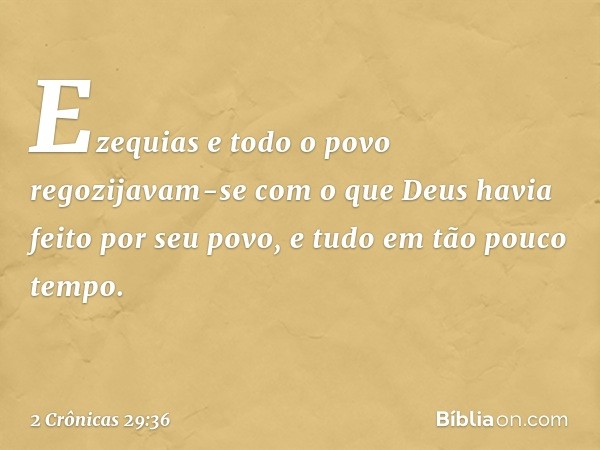 Ezequias e todo o povo regozijavam-se com o que Deus havia feito por seu povo, e tudo em tão pouco tempo. -- 2 Crônicas 29:36