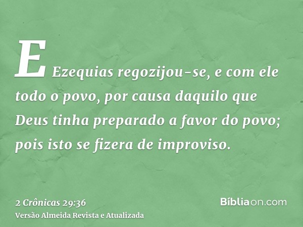 E Ezequias regozijou-se, e com ele todo o povo, por causa daquilo que Deus tinha preparado a favor do povo; pois isto se fizera de improviso.