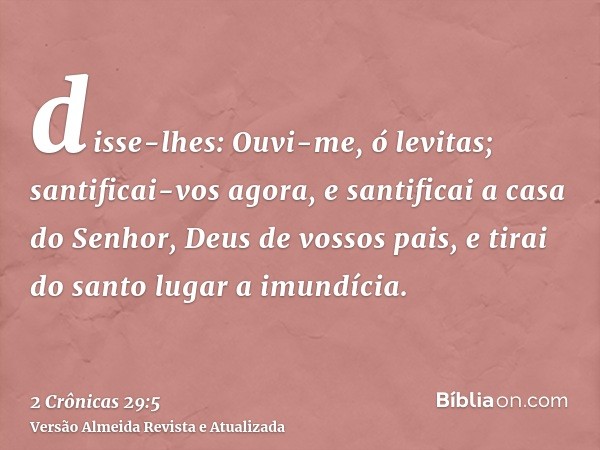 disse-lhes: Ouvi-me, ó levitas; santificai-vos agora, e santificai a casa do Senhor, Deus de vossos pais, e tirai do santo lugar a imundícia.