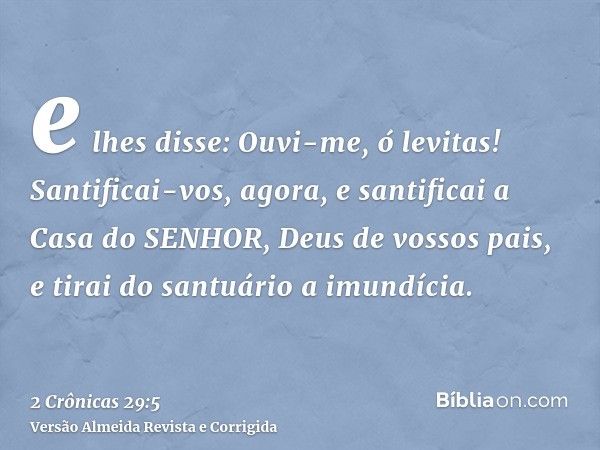 e lhes disse: Ouvi-me, ó levitas! Santificai-vos, agora, e santificai a Casa do SENHOR, Deus de vossos pais, e tirai do santuário a imundícia.
