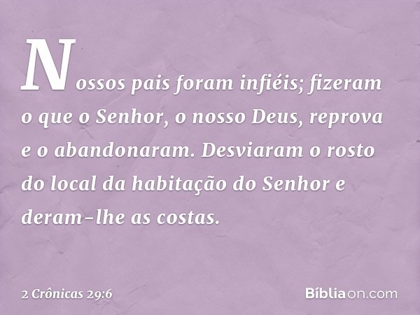 Nossos pais foram infiéis; fizeram o que o Senhor, o nosso Deus, reprova e o abandonaram. Desviaram o rosto do local da habitação do Senhor e deram-lhe as costa