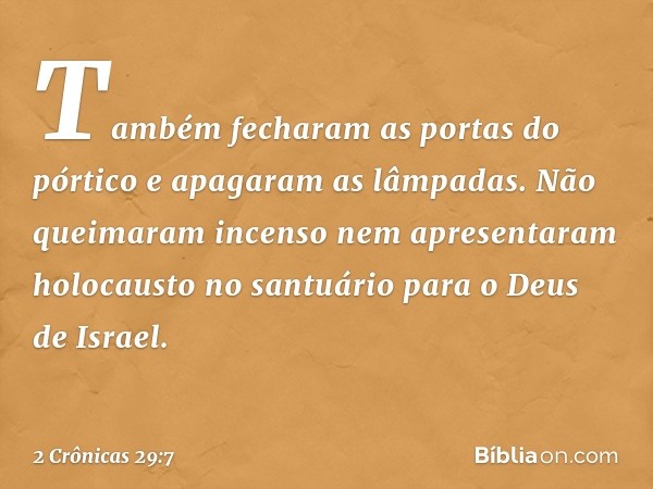 Tam­bém fecharam as portas do pórtico e apagaram as ­lâmpadas. Não queimaram incenso nem apresentaram holocausto no santuário para o Deus de Israel. -- 2 Crônic