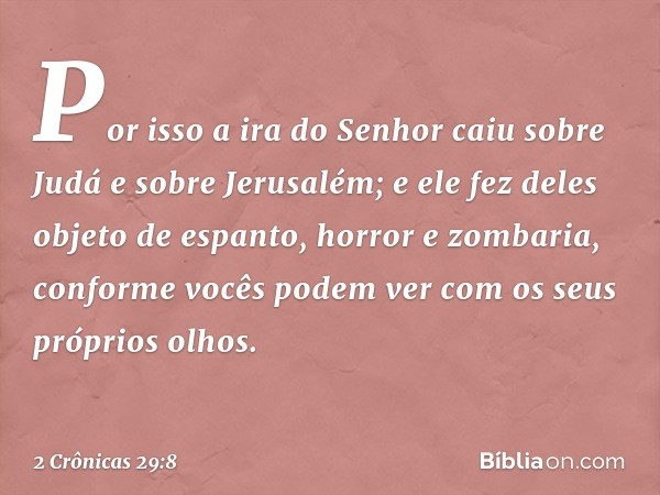 Por isso a ira do Senhor caiu sobre Judá e sobre Jerusalém; e ele fez deles objeto de espanto, horror e zom­baria, conforme vocês podem ver com os seus próprios