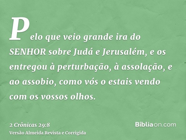 Pelo que veio grande ira do SENHOR sobre Judá e Jerusalém, e os entregou à perturbação, à assolação, e ao assobio, como vós o estais vendo com os vossos olhos.