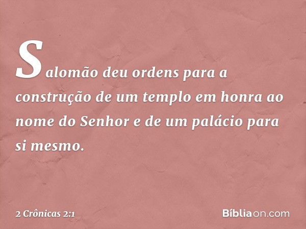 Salomão deu ordens para a construção de um templo em honra ao nome do Senhor e de um palácio para si mesmo. -- 2 Crônicas 2:1