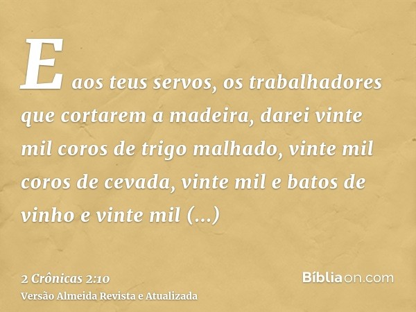 E aos teus servos, os trabalhadores que cortarem a madeira, darei vinte mil coros de trigo malhado, vinte mil coros de cevada, vinte mil e batos de vinho e vint