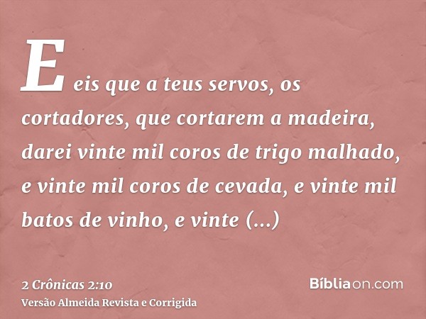 E eis que a teus servos, os cortadores, que cortarem a madeira, darei vinte mil coros de trigo malhado, e vinte mil coros de cevada, e vinte mil batos de vinho,