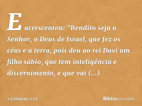 E acrescentou:
"Bendito seja o Senhor, o Deus de Israel, que fez os céus e a terra, pois deu ao rei Davi um filho sábio, que tem inteligência e discernimento, e