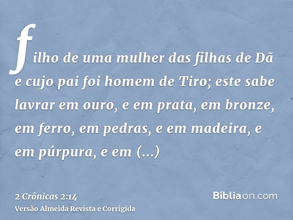filho de uma mulher das filhas de Dã e cujo pai foi homem de Tiro; este sabe lavrar em ouro, e em prata, em bronze, em ferro, em pedras, e em madeira, e em púrp