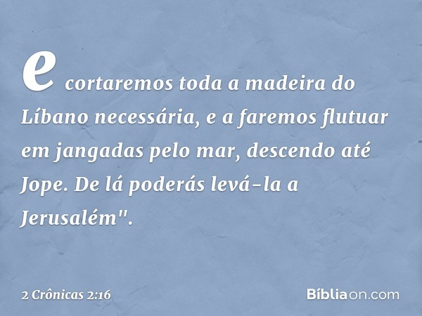 e cortaremos toda a madeira do Líbano necessária, e a faremos flutuar em jangadas pelo mar, descendo até Jope. De lá poderás levá-la a Jerusalém". -- 2 Crônicas