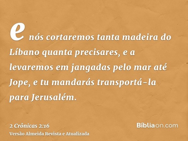 e nós cortaremos tanta madeira do Líbano quanta precisares, e a levaremos em jangadas pelo mar até Jope, e tu mandarás transportá-la para Jerusalém.