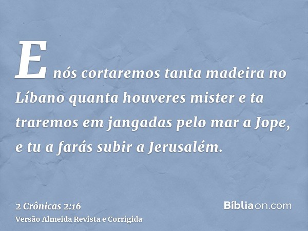 E nós cortaremos tanta madeira no Líbano quanta houveres mister e ta traremos em jangadas pelo mar a Jope, e tu a farás subir a Jerusalém.
