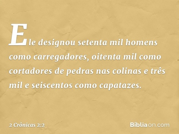 Ele designou setenta mil homens como carregadores, oitenta mil como cortadores de pedras nas colinas e três mil e seiscentos como capatazes. -- 2 Crônicas 2:2