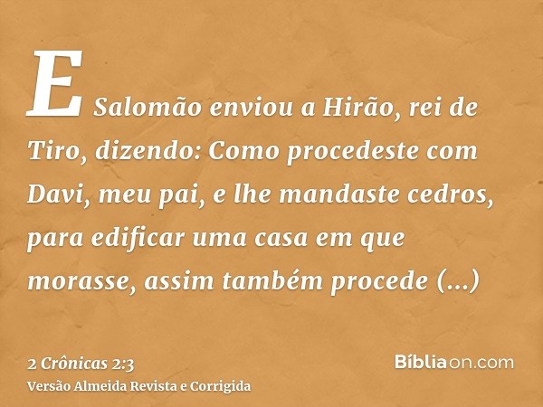 E Salomão enviou a Hirão, rei de Tiro, dizendo: Como procedeste com Davi, meu pai, e lhe mandaste cedros, para edificar uma casa em que morasse, assim também pr