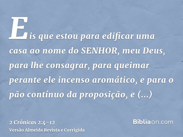 Eis que estou para edificar uma casa ao nome do SENHOR, meu Deus, para lhe consagrar, para queimar perante ele incenso aromático, e para o pão contínuo da propo