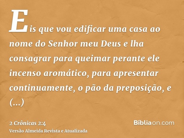 Eis que vou edificar uma casa ao nome do Senhor meu Deus e lha consagrar para queimar perante ele incenso aromático, para apresentar continuamente, o pão da pre