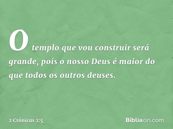 "O templo que vou construir será gran­de, pois o nosso Deus é maior do que todos os outros deuses. -- 2 Crônicas 2:5