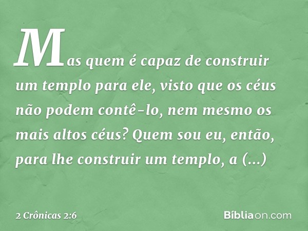 Mas quem é capaz de construir um templo para ele, visto que os céus não podem contê-lo, nem mesmo os mais altos céus? Quem sou eu, então, para lhe construir um 